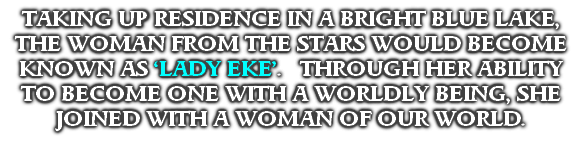 TAKING UP RESIDENCE IN A BRIGHT BLUE LAKE, THE WOMAN FROM THE STARS WOULD BECOME KNOWN AS ‘LADY EKE’.   THROUGH HER ABILITY TO BECOME ONE WITH A WORLDLY BEING, SHE JOINED WITH A WOMAN OF OUR WORLD.