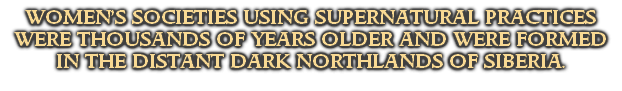 WOMEN’S SOCIETIES USING SUPERNATURAL PRACTICES WERE THOUSANDS OF YEARS OLDER AND WERE FORMED IN THE DISTANT DARK NORTHLANDS OF SIBERIA.