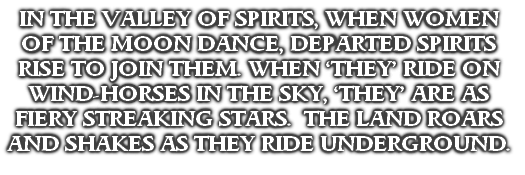 IN THE VALLEY OF SPIRITS, WHEN WOMEN OF THE MOON DANCE, DEPARTED SPIRITS RISE TO JOIN THEM. WHEN ‘THEY’ RIDE ON WIND-HORSES IN THE SKY, ‘THEY’ ARE AS FIERY STREAKING STARS.  THE LAND ROARS AND SHAKES AS THEY RIDE UNDERGROUND.
