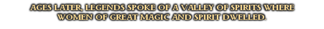 AGES LATER, LEGENDS SPOKE OF A VALLEY OF SPIRITS WHERE 
WOMEN OF GREAT MAGIC AND SPIRIT DWELLED.