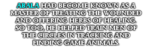 ABALA HAD BECOME KNOWN AS A
MASTER OF TREATING THE WOUNDED
AND OFFERING HERBS OF HEALING. 
SO TOO, HE HELPED TRAIN MEN OF
THE CIRCLES IN TRACKING AND 
FINDING GAME ANIMALS.