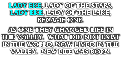 LADY EKE, LADY OF THE STARS,
LADY EKE, LADY OF THE LAKE,
BECAME ONE.

AS ONE THEY CHANGED LIFE IN THE VALLEY.  WHAT DID NOT EXIST IN THE WORLD, NOW LIVED IN THE VALLEY.  NEW LIFE WAS BORN.