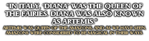 “IN ITALY, ‘DIANA’ WAS THE QUEEN OF THE FAIRIES. DIANA WAS ALSO KNOWN AS ARTEMIS.”
ARTEMIS WAS QUEEN OF THE AMAZONS, AND AS WE HAVE SEEN, AMAZONS WERE CONSIDERED TO BE MAGICAL IN THEIR WAYS.