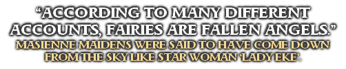 “ACCORDING TO MANY DIFFERENT 
ACCOUNTS, FAIRIES ARE FALLEN ANGELS.”
MASIENNE MAIDENS WERE SAID TO HAVE COME DOWN 
FROM THE SKY LIKE STAR WOMAN ‘LADY EKE’.
