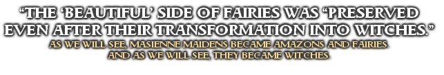 “THE ‘BEAUTIFUL’ SIDE OF FAIRIES WAS “PRESERVED EVEN AFTER THEIR TRANSFORMATION INTO WITCHES.”
AS WE WILL SEE, MASIENNE MAIDENS BECAME AMAZONS AND FAIRIES. 
AND AS WE WILL SEE, THEY BECAME WITCHES.
