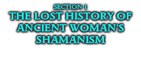 SECTION 1
THE LOST HISTORY OF
ANCIENT WOMAN’S SHAMANISM