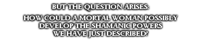 BUT THE QUESTION ARISES:

HOW COULD A MORTAL WOMAN POSSIBLY
DEVELOP THE SHAMANIC POWERS
WE HAVE JUST DESCRIBED?