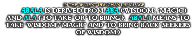 IN THE ANCIENT UDUGHAN LANGUAGE
ABALA IS DERIVED FROM ABA (‘WISDOM’, ‘MAGIC’) AND ALA (‘TO TAKE’ OR ‘TO BRING’).  ABALA MEANS ‘TO TAKE ‘WISDOM’/‘MAGIC’ AND ‘TO BRING BACK’ SEEKERS OF WISDOM.)