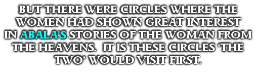 BUT THERE WERE CIRCLES WHERE THE WOMEN HAD SHOWN GREAT INTEREST
IN ABALA’S STORIES OF THE WOMAN FROM THE HEAVENS.  IT IS THESE CIRCLES ‘THE TWO’ WOULD VISIT FIRST.
