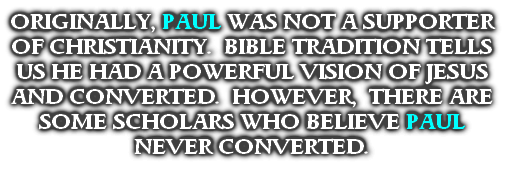 ORIGINALLY, PAUL WAS NOT A SUPPORTER OF CHRISTIANITY.  BIBLE TRADITION TELLS US HE HAD A POWERFUL VISION OF JESUS AND CONVERTED.  HOWEVER,  THERE ARE SOME SCHOLARS WHO BELIEVE PAUL NEVER CONVERTED. 
