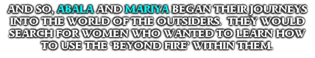 AND SO, ABALA AND MARIYA BEGAN THEIR JOURNEYS INTO THE WORLD OF THE OUTSIDERS.  THEY WOULD SEARCH FOR WOMEN WHO WANTED TO LEARN HOW 
TO USE THE ‘BEYOND FIRE’ WITHIN THEM.