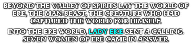 BEYOND THE VALLEY OF SPIRITS LAY THE WORLD OF ERE, THE MAN-BEAST, THE CREATURE WHO HAD CAPTURED THE WORLD FOR HIMSELF.

INTO THE ERE WORLD, LADY EKE SENT A CALLING.
SEVEN WOMEN OF ERE CAME IN ANSWER.