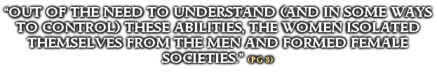 “OUT OF THE NEED TO UNDERSTAND (AND IN SOME WAYS TO CONTROL) THESE ABILITIES, THE WOMEN ISOLATED THEMSELVES FROM THE MEN AND FORMED FEMALE SOCIETIES.” (PG 8)