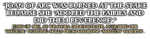 “JOAN OF ARC WAS BURNED AT THE STAKE BECAUSE SHE ‘ADORED THE FAIRIES AND DID THEM REVERENCE’.”
JOAN OF ARC, AS WE SHALL DEMONSTRATE, ACQUIRED HER 
‘MAGICAL’ FIGHTING SKILLS FROM MASIENNE ‘AMAZON’ MAIDENS .