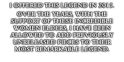I OFFERED THIS LEGEND IN 2015.  

OVER THE YEARS, WITH THE SUPPORT OF THESE INCREDIBLE WOMEN ELDERS, I HAVE BEEN ALLOWED TO ADD PREVIOUSLY UNRELEASED PIECES TO THEIR 
MOST REMARKABLE LEGEND.