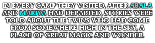 IN EVERY CAMP THEY VISITED, AFTER ABALA AND MARIYA HAD DEPARTED, STORIES WERE TOLD ABOUT THE TWINS WHO HAD COME FROM SOMEWHERE HIGH IN THE SKY, A PLACE OF GREAT MAGIC AND WONDER.