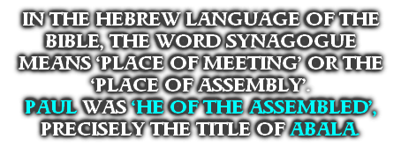 IN THE HEBREW LANGUAGE OF THE BIBLE, THE WORD SYNAGOGUE MEANS ‘PLACE OF MEETING’ OR THE ‘PLACE OF ASSEMBLY’. 
PAUL WAS ‘HE OF THE ASSEMBLED’, PRECISELY THE TITLE OF ABALA.