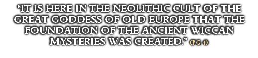 “IT IS HERE IN THE NEOLITHIC CULT OF THE GREAT GODDESS OF OLD EUROPE THAT THE FOUNDATION OF THE ANCIENT WICCAN MYSTERIES WAS CREATED.” (PG 4)