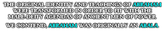 THE ORIGINAL IDENTITY AND TEACHINGS OF ABRAHAM WERE TRANSFORMED IN ORDER TO FIT WITH THE
MALE-DEITY AGENDAS OF ANCIENT MEN OF POWER.

WE CONTEND, ABRAHAM WAS ORIGINALLY AN ABALA. 
