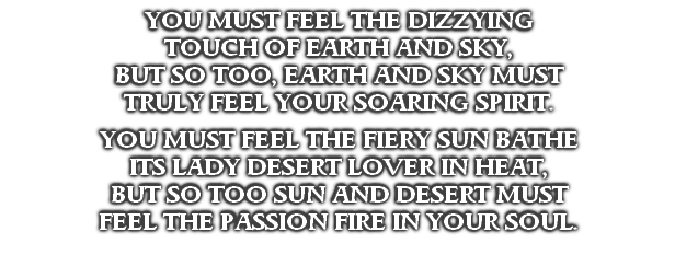 YOU MUST FEEL THE DIZZYING
TOUCH OF EARTH AND SKY,
BUT SO TOO, EARTH AND SKY MUST
TRULY FEEL YOUR SOARING SPIRIT.

YOU MUST FEEL THE FIERY SUN BATHE
ITS LADY DESERT LOVER IN HEAT,
BUT SO TOO SUN AND DESERT MUST
FEEL THE PASSION FIRE IN YOUR SOUL.
