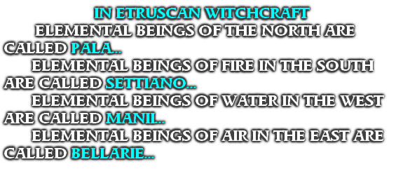 IN ETRUSCAN WITCHCRAFT
 ELEMENTAL BEINGS OF THE NORTH ARE CALLED PALA...
ELEMENTAL BEINGS OF FIRE IN THE SOUTH ARE CALLED SETTIANO...
ELEMENTAL BEINGS OF WATER IN THE WEST ARE CALLED MANII...
ELEMENTAL BEINGS OF AIR IN THE EAST ARE CALLED BELLARIE...
