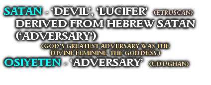SATAN - ‘DEVIL’, ‘LUCIFER’  (ETRUSCAN)
DERIVED FROM HEBREW SATAN (‘ADVERSARY’)
(GOD’S GREATEST ADVERSARY WAS THE 
DIVINE FEMININE, THE GODDESS.)
OSIYETEN - ‘ADVERSARY’  (UDUGHAN)
