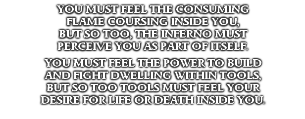YOU MUST FEEL THE CONSUMING
FLAME COURSING INSIDE YOU,
BUT SO TOO, THE INFERNO MUST
PERCEIVE YOU AS PART OF ITSELF.

YOU MUST FEEL THE POWER TO BUILD
AND FIGHT DWELLING WITHIN TOOLS,
BUT SO TOO TOOLS MUST FEEL YOUR
DESIRE FOR LIFE OR DEATH INSIDE YOU.