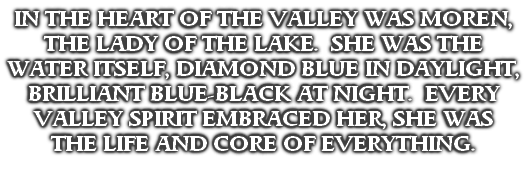 IN THE HEART OF THE VALLEY WAS MOREN, THE LADY OF THE LAKE.  SHE WAS THE WATER ITSELF, DIAMOND BLUE IN DAYLIGHT, BRILLIANT BLUE-BLACK AT NIGHT.  EVERY VALLEY SPIRIT EMBRACED HER, SHE WAS 
THE LIFE AND CORE OF EVERYTHING.