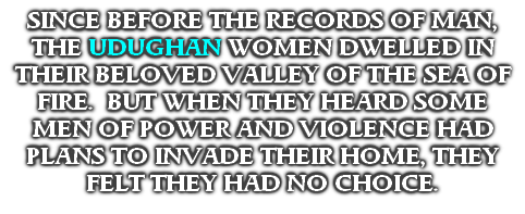SINCE BEFORE THE RECORDS OF MAN, THE UDUGHAN WOMEN DWELLED IN THEIR BELOVED VALLEY OF THE SEA OF FIRE.  BUT WHEN THEY HEARD SOME MEN OF POWER AND VIOLENCE HAD PLANS TO INVADE THEIR HOME, THEY FELT THEY HAD NO CHOICE.