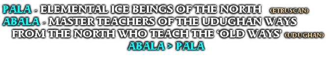 PALA - ELEMENTAL ICE BEINGS OF THE NORTH   (ETRUSCAN)
ABALA - MASTER TEACHERS OF THE UDUGHAN WAYS FROM THE NORTH WHO TEACH THE ‘OLD WAYS’ (UDUGHAN)
ABALA > PALA