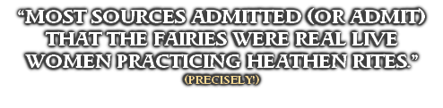 “MOST SOURCES ADMITTED (OR ADMIT) THAT THE FAIRIES WERE REAL LIVE WOMEN PRACTICING HEATHEN RITES.”
(PRECISELY!)