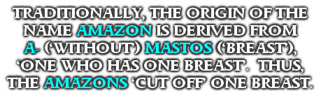 TRADITIONALLY, THE ORIGIN OF THE NAME AMAZON IS DERIVED FROM 
A- (‘WITHOUT’) MASTOS (‘BREAST’), ‘ONE WHO HAS ONE BREAST’.  THUS, THE AMAZONS ‘CUT OFF’ ONE BREAST.