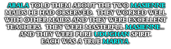  ABALA TOLD THEM ABOUT THE TWO MASIENNE MAIDS HE HAD OBSERVED.  THEY WORKED WELL WITH OTHER MAIDS AND THEY WERE EXCELLENT TEACHERS.  THEY WERE MASTERFUL MASIENNE...
AND THEY WERE PURE UDUGHAN SPIRIT.
EACH WAS A TRUE MARIYA.