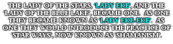 THE LADY OF THE STARS, ‘LADY EKE’, AND THE ‘LADY OF THE BLUE LAKE’, BECAME ONE.  AS ONE THEY BECAME KNOWN AS ‘LADY EKE-EKE’.  AS ONE THEY WOULD INTRODUCE THE PRACTICE OF ‘STAR WAYS’, NOW KNOWN AS ‘SHAMANISM’.