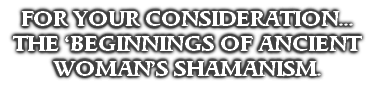 FOR YOUR CONSIDERATION...
THE ‘BEGINNINGS OF ANCIENT
WOMAN’S SHAMANISM.