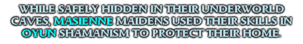 WHILE SAFELY HIDDEN IN THEIR UNDERWORLD CAVES, MASIENNE MAIDENS USED THEIR SKILLS IN OYUN SHAMANISM TO PROTECT THEIR HOME.
