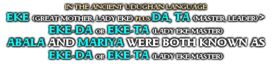 IN THE ANCIENT UDUGHAN LANGUAGE
EKE (GREAT MOTHER, LADY EKE) PLUS DA, TA (MASTER, LEADER) >
EKE-DA OR EKE-TA (LADY EKE MASTER)
ABALA AND MARIYA WERE BOTH KNOWN AS
EKE-DA OR EKE-TA (LADY EKE MASTER)