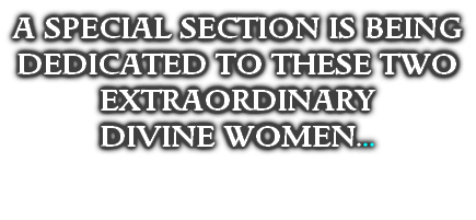 A SPECIAL SECTION IS BEING DEDICATED TO THESE TWO EXTRAORDINARY 
DIVINE WOMEN...

