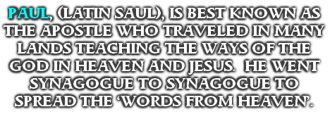 PAUL, (LATIN SAUL), IS BEST KNOWN AS THE APOSTLE WHO TRAVELED IN MANY LANDS TEACHING THE WAYS OF THE GOD IN HEAVEN AND JESUS.  HE WENT SYNAGOGUE TO SYNAGOGUE TO SPREAD THE ‘WORDS FROM HEAVEN’.