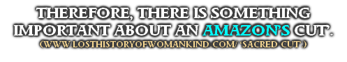 THEREFORE, THERE IS SOMETHING IMPORTANT ABOUT AN AMAZON’S CUT’.
(WWW.LOSTHISTORYOFWOMANKIND.COM/ ‘SACRED CUT’.)