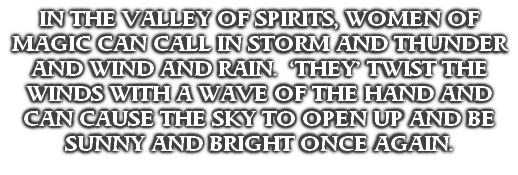 IN THE VALLEY OF SPIRITS, WOMEN OF MAGIC CAN CALL IN STORM AND THUNDER AND WIND AND RAIN.  ‘THEY’ TWIST THE WINDS WITH A WAVE OF THE HAND AND CAN CAUSE THE SKY TO OPEN UP AND BE SUNNY AND BRIGHT ONCE AGAIN.