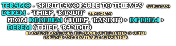 TERAMO - ‘SPIRIT FAVORABLE TO THIEVES’  (ETRUSCAN) 
DEREM - ‘THIEF’, ‘BANDIT’  (UDUGHAN)
FROM DEGEREM (‘THIEF’, ‘BANDIT’) > DE’EREM >
DEREM (‘THIEF’, ‘BANDIT’)
IN ANCIENT LANGUAGES, THE SOUND OF THE LETTER ‘G’ OFTEN 
SOFTENED AND DISAPPEARED ALTOGETHER.

