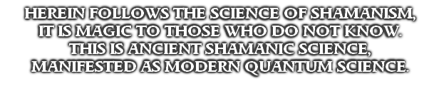 HEREIN FOLLOWS THE SCIENCE OF SHAMANISM,
IT IS MAGIC TO THOSE WHO DO NOT KNOW.
THIS IS ANCIENT SHAMANIC SCIENCE,
MANIFESTED AS MODERN QUANTUM SCIENCE.
