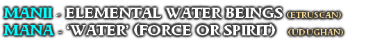 MANII - ELEMENTAL WATER BEINGS (ETRUSCAN)
MANA - ‘WATER’ (FORCE OR SPIRIT)    (UDUGHAN)
