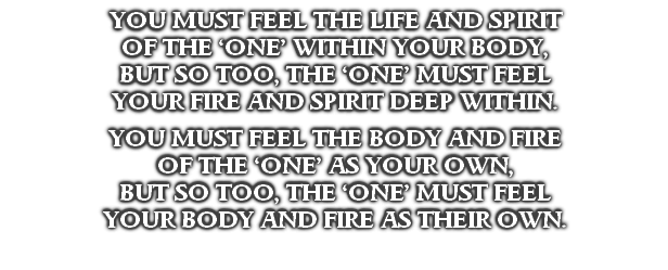 YOU MUST FEEL THE LIFE AND SPIRIT 
OF THE ‘ONE’ WITHIN YOUR BODY,
BUT SO TOO, THE ‘ONE’ MUST FEEL
YOUR FIRE AND SPIRIT DEEP WITHIN.

YOU MUST FEEL THE BODY AND FIRE
OF THE ‘ONE’ AS YOUR OWN,
BUT SO TOO, THE ‘ONE’ MUST FEEL
YOUR BODY AND FIRE AS THEIR OWN.