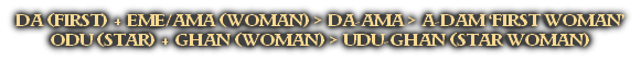 DA (FIRST) + EME/AMA (WOMAN) > DA-AMA > A-DAM ‘FIRST WOMAN’
ODU (STAR) + GHAN (WOMAN) > UDU-GHAN (STAR WOMAN)