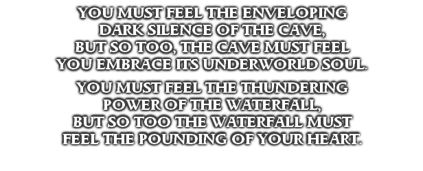 YOU MUST FEEL THE ENVELOPING
DARK SILENCE OF THE CAVE,
BUT SO TOO, THE CAVE MUST FEEL
YOU EMBRACE ITS UNDERWORLD SOUL.

YOU MUST FEEL THE THUNDERING
POWER OF THE WATERFALL,
BUT SO TOO THE WATERFALL MUST
FEEL THE POUNDING OF YOUR HEART.