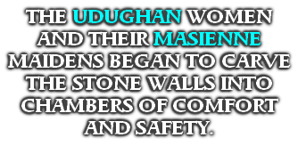 IN THEIR UNDERWORLD SANCTUARY, LADY EKE, THE WOMAN OF THE STARS, TAUGHT HER DAUGHTERS THE STONE CRAFTING SKILLS BORN IN THE STARS. 
THE UDUGHAN WOMEN AND THEIR MASIENNE MAIDENS BEGAN TO CARVE THE STONE WALLS INTO CHAMBERS OF COMFORT AND SAFETY.